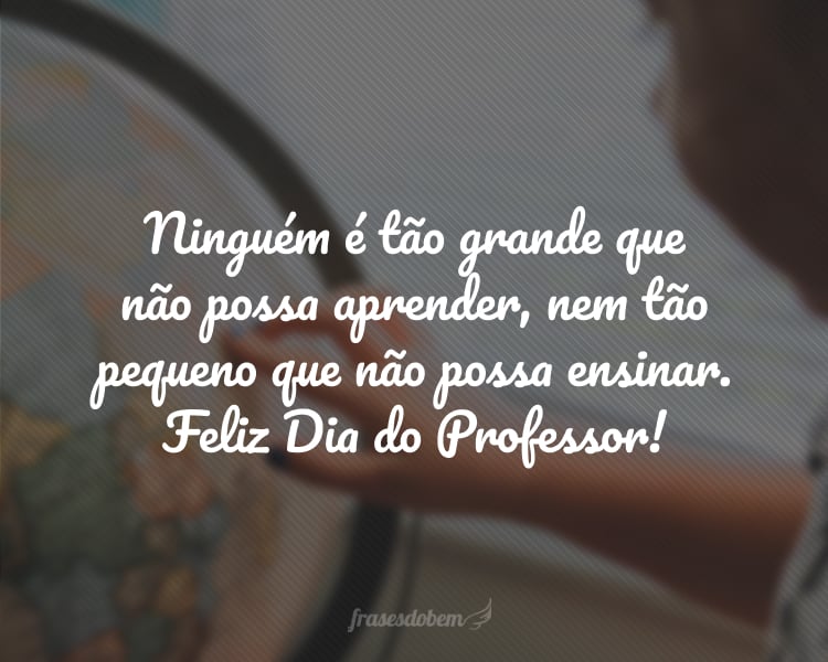 Ninguém é tão grande que não possa aprender, nem tão pequeno que não possa ensinar. Feliz Dia do Professor!