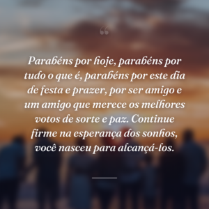 Parabéns por hoje, parabéns por tudo o que é, parabéns por este dia de festa e prazer, por ser amigo e um amigo que merece os melhores votos de sorte e paz. Continue firme na esperança dos sonhos, você nasceu para alcançá-los.
