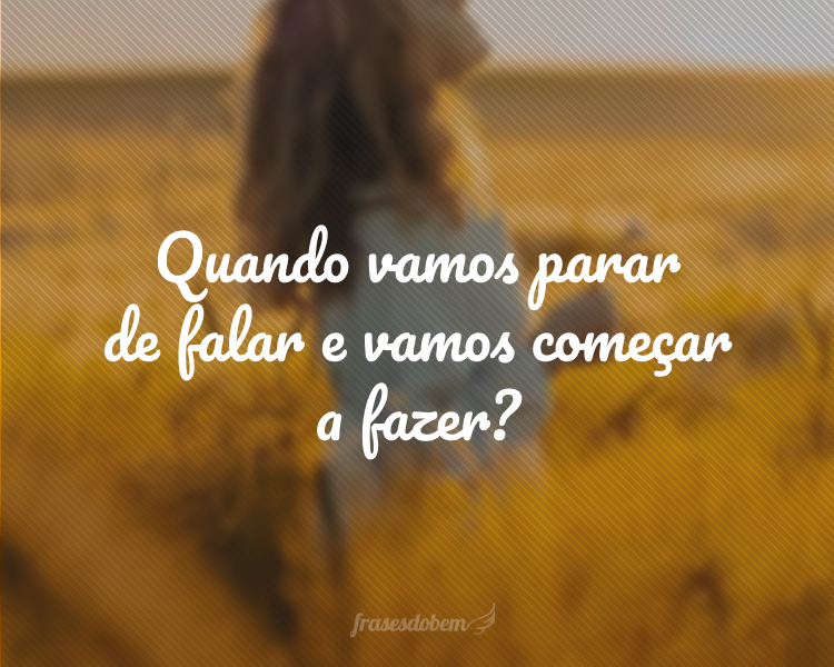 Quando vamos parar de falar e vamos começar a fazer?