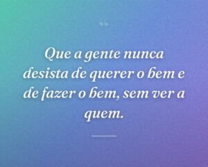 Que a gente nunca desista de querer o bem e de fazer o bem, sem ver a quem.