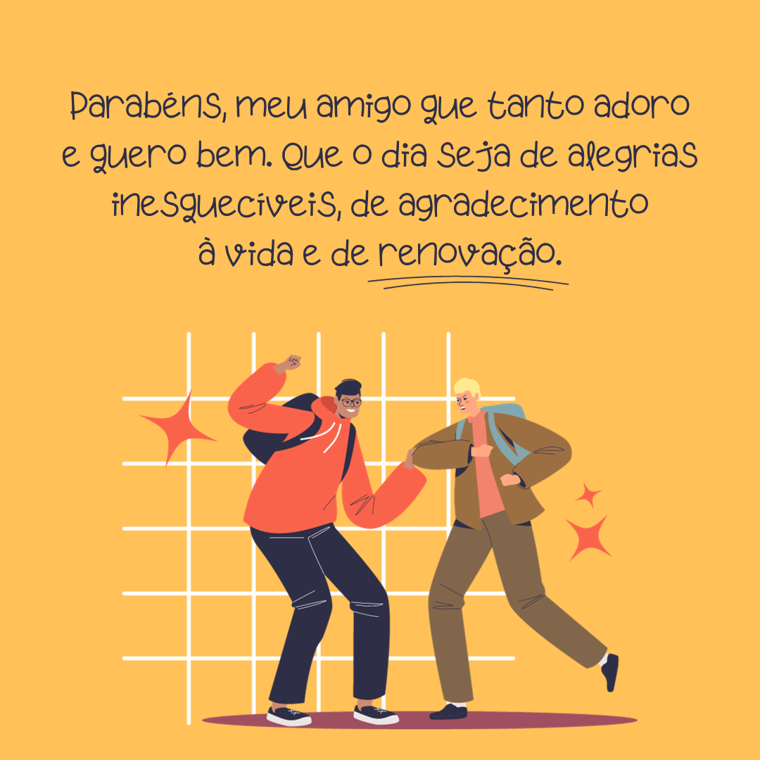 Parabéns, meu amigo que tanto adoro e quero bem. Que você seja agraciado hoje e sempre com saúde e paz, ânimo e alegria de viver. Que o dia seja de alegrias inesquecíveis, de agradecimento à vida e de renovação.