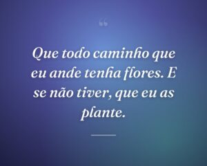 Que todo caminho que eu ande tenha flores. E se não tiver, que eu as plante.