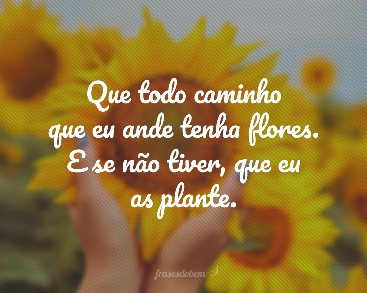 Que todo caminho que eu ande tenha flores. E se não tiver, que eu as plante.