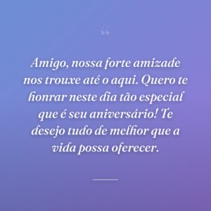 Amigo, nossa forte amizade nos trouxe até o aqui. Quero te honrar neste dia tão especial que é seu aniversário! Te desejo tudo de melhor que a vida possa oferecer.