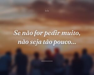 Se não for pedir muito, não seja tão pouco…