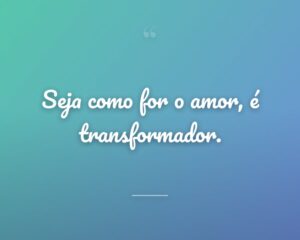 Seja como for o amor, é transformador.
