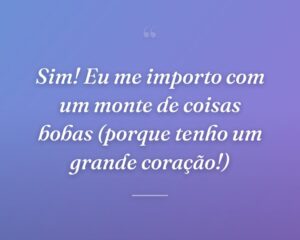 Sim! Eu me importo com um monte de coisas bobas (porque tenho um grande coração!)