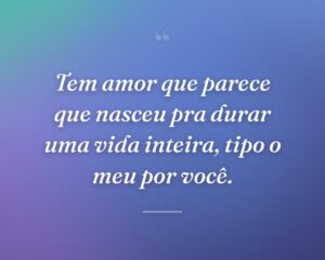 Tem amor que parece que nasceu pra durar uma vida inteira, tipo o meu por você.