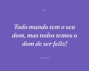 Todo mundo tem o seu dom, mas todos temos o dom de ser feliz!