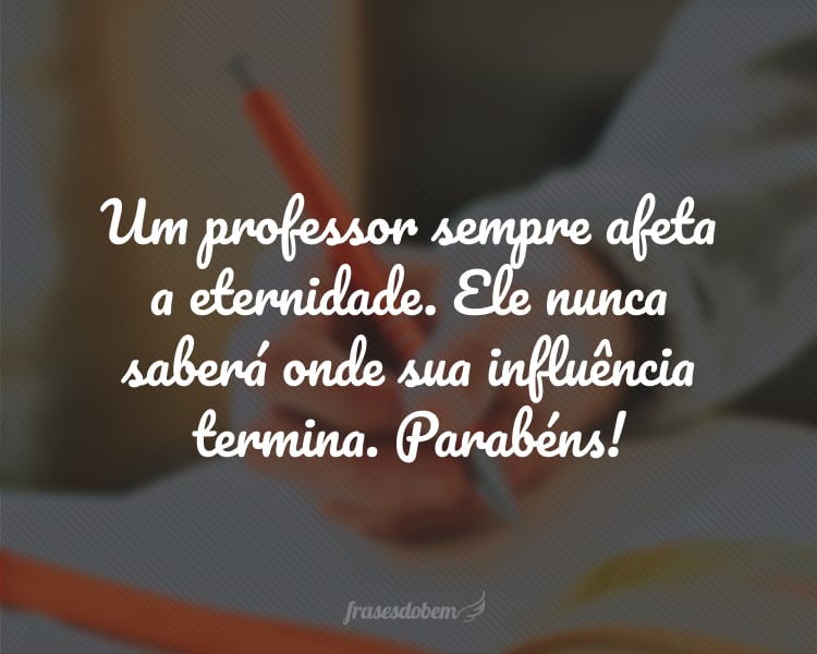 Um professor sempre afeta a eternidade. Ele nunca saberá onde sua influência termina. Parabéns!