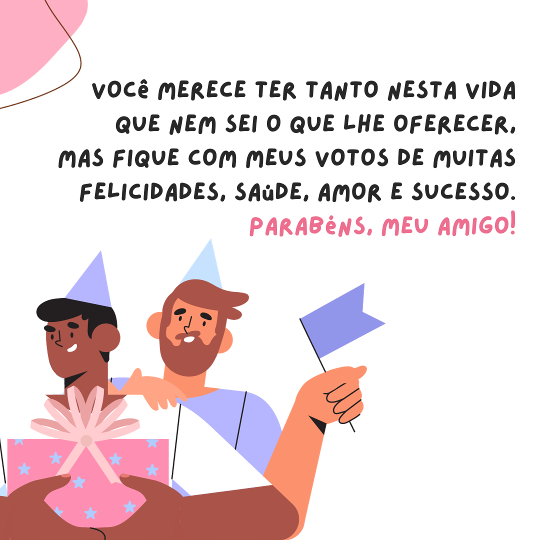 Você merece ter tanto nesta vida que nem sei o que lhe oferecer, mas fique com meus votos de muitas felicidades, saúde, amor e sucesso. Parabéns, meu amigo!