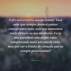 Feliz aniversário, amigo irmão! Você sabe que sempre poderá contar comigo para tudo, seja nos momentos mais difíceis ou nos melhores. Eu te dou parabéns não só por estar completando mais um ano de vida, mas por ser o irmão de coração que eu sempre posso contar!