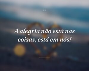 A alegria não está nas coisas, está em nós!