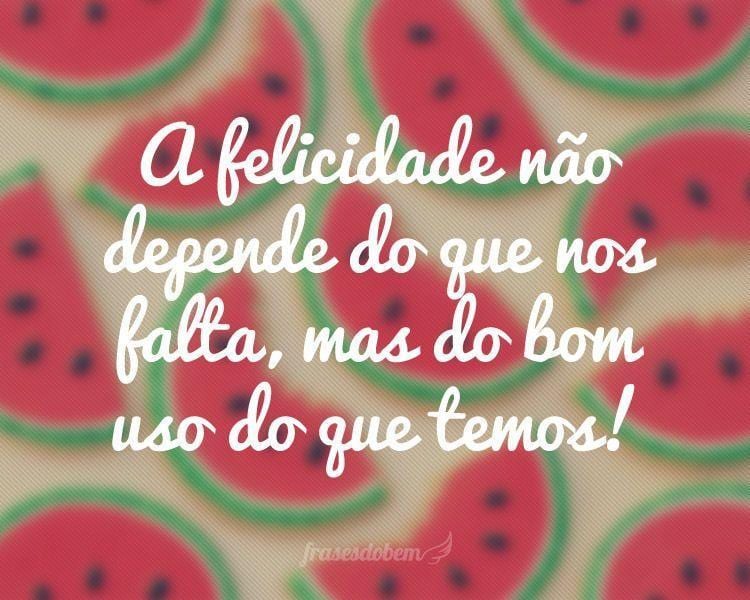 A felicidade não depende do que nos falta, mas do bom uso do que temos!