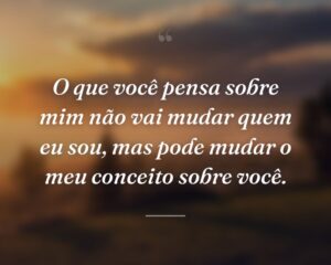 O que você pensa sobre mim não vai mudar quem eu sou, mas pode mudar o meu conceito sobre você.