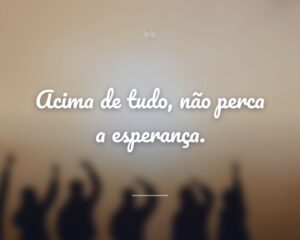 Acima de tudo, não perca a esperança.