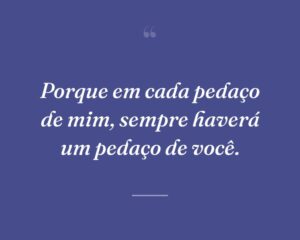 Porque em cada pedaço de mim, sempre haverá um pedaço de você.
