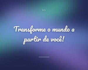 Transforme o mundo a partir de você!