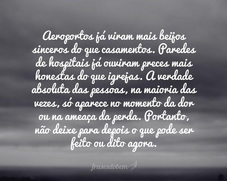 Aeroportos já viram mais beijos sinceros do que casamentos. Paredes de hospitais já ouviram preces mais honestas do que igrejas. A verdade absoluta das pessoas, na maioria das vezes, só aparece no momento da dor ou na ameaça da perda. Portanto, não deixe para depois o que pode ser feito ou dito agora.