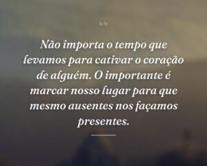 Não importa o tempo que levamos para cativar o coração de alguém. O importante é marcar nosso lugar para que mesmo ausentes nos façamos presentes.