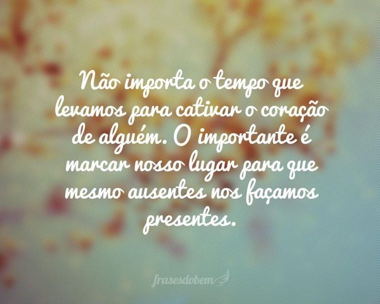 Não importa o tempo que levamos para cativar o coração de alguém. O importante é marcar nosso lugar para que mesmo ausentes nos façamos presentes.