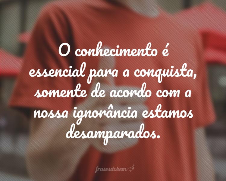 O conhecimento é essencial para a conquista, somente de acordo com a nossa ignorância estamos desamparados.