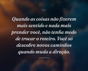 Quando as coisas não fizerem mais sentido e nada mais prender você, não tenha medo de trocar o roteiro. Você só descobre novos caminhos quando muda a direção.