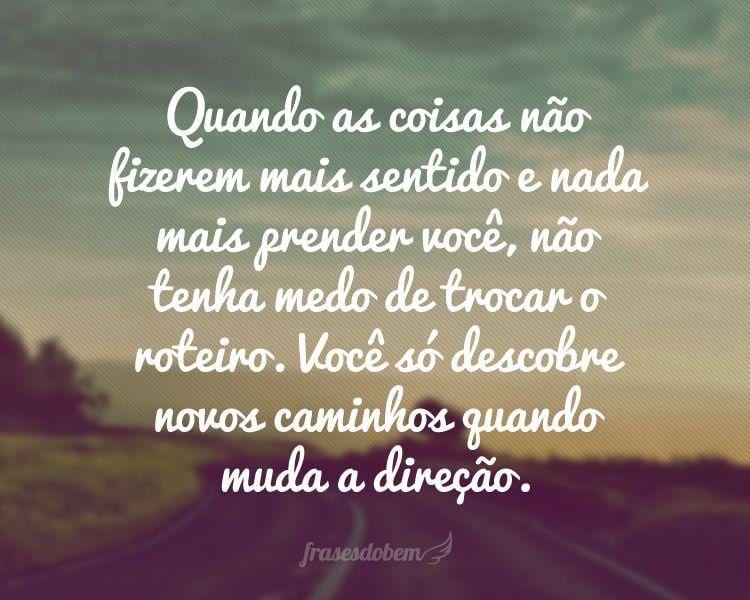 Quando as coisas não fizerem mais sentido e nada mais prender você, não tenha medo de trocar o roteiro. Você só descobre novos caminhos quando muda a direção.