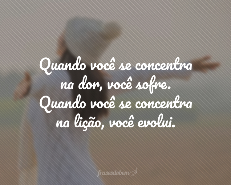 Quando você se concentra na dor, você sofre. Quando você se concentra na lição, você evolui.