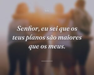 Senhor, eu sei que os teus planos são maiores que os meus.