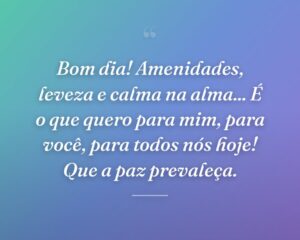 Bom dia! Amenidades, leveza e calma na alma... É o que quero para mim, para você, para todos nós hoje! Que a paz prevaleça.