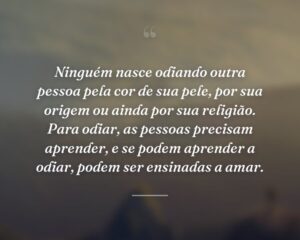 Ninguém nasce odiando outra pessoa pela cor de sua pele, por sua origem ou ainda por sua religião. Para odiar, as pessoas precisam aprender, e se podem aprender a odiar, podem ser ensinadas a amar.