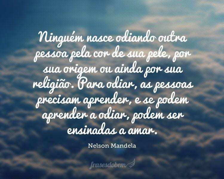 Ninguém nasce odiando outra pessoa pela cor de sua pele, por sua origem ou ainda por sua religião. Para odiar, as pessoas precisam aprender, e se podem aprender a odiar, podem ser ensinadas a amar.