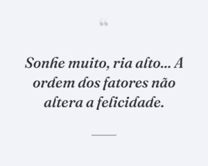 Sonhe muito, ria alto... A ordem dos fatores não altera a felicidade.