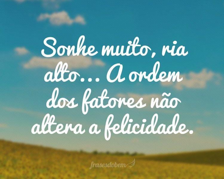 Sonhe muito, ria alto... A ordem dos fatores não altera a felicidade.