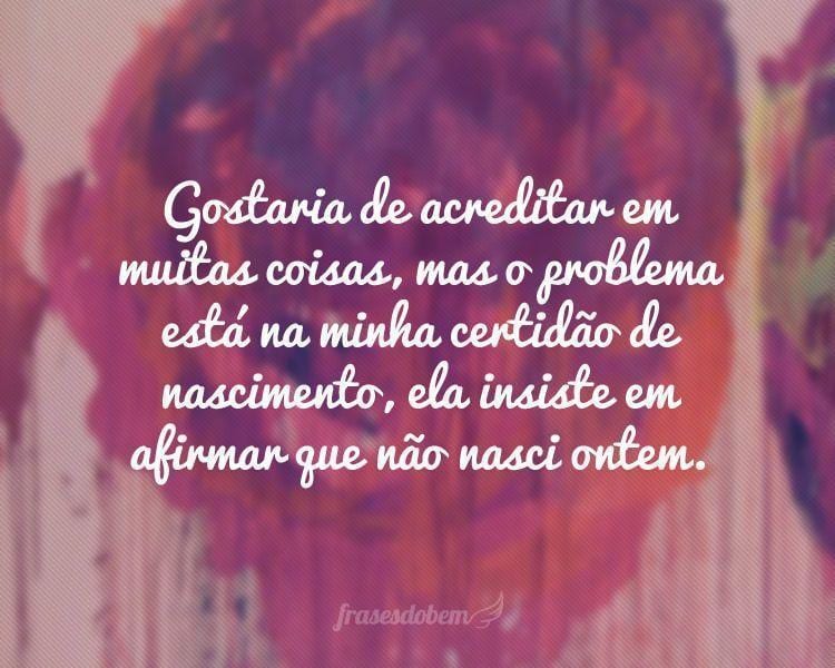 Gostaria de acreditar em muitas coisas, mas o problema está na minha certidão de nascimento, ela insiste em afirmar que não nasci ontem.