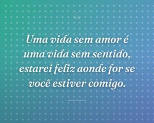 Uma vida sem amor é uma vida sem sentido, estarei feliz aonde for se você estiver comigo.