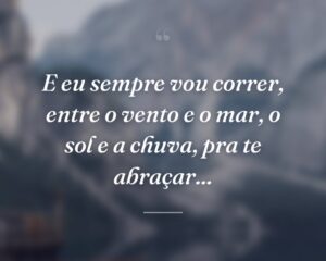 E eu sempre vou correr, entre o vento e o mar, o sol e a chuva, pra te abraçar...