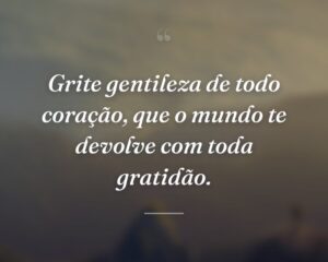 Grite gentileza de todo coração, que o mundo te devolve com toda gratidão.