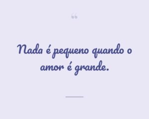 Nada é pequeno quando o amor é grande.
