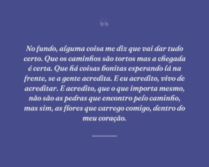 No fundo, alguma coisa me diz que vai dar tudo certo. Que os caminhos são tortos mas a chegada é certa. Que há coisas bonitas esperando lá na frente, se a gente acredita. E eu acredito, vivo de acreditar. E acredito, que o que importa mesmo, não são as pedras que encontro pelo caminho, mas sim, as flores que carrego comigo, dentro do meu coração.