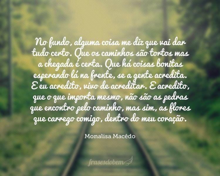 No fundo, alguma coisa me diz que vai dar tudo certo. Que os caminhos são tortos mas a chegada é certa. Que há coisas bonitas esperando lá na frente, se a gente acredita. E eu acredito, vivo de acreditar. E acredito, que o que importa mesmo, não são as pedras que encontro pelo caminho, mas sim, as flores que carrego comigo, dentro do meu coração.
