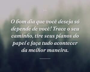O bom dia que você deseja só depende de você! Trace o seu caminho, tire seus planos do papel e faça tudo acontecer da melhor maneira.