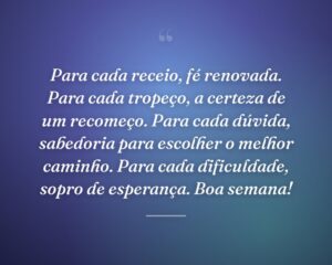 Para cada receio, fé renovada. Para cada tropeço, a certeza de um recomeço. Para cada dúvida, sabedoria para escolher o melhor caminho. Para cada dificuldade, sopro de esperança. Boa semana!