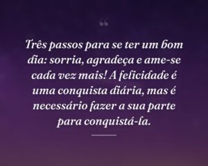 Três passos para se ter um bom dia: sorria, agradeça e ame-se cada vez mais! A felicidade é uma conquista diária, mas é necessário fazer a sua parte para conquistá-la.