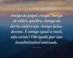 Amigo de papel, rasga. Amigo de vidro, quebra. Amigo de ferro, enferruja. Amigo falso, desiste. E amigo igual a você, não existe! Obrigado por sua insubstituível amizade.