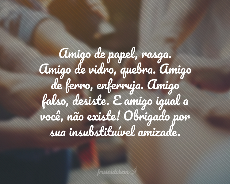 Amigo de papel, rasga. Amigo de vidro, quebra. Amigo de ferro, enferruja. Amigo falso, desiste. E amigo igual a você, não existe! Obrigado por sua insubstituível amizade.