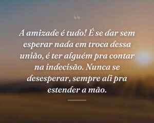 A amizade é tudo! É se dar sem esperar nada em troca dessa união, é ter alguém pra contar na indecisão. Nunca se desesperar, sempre ali pra estender a mão.