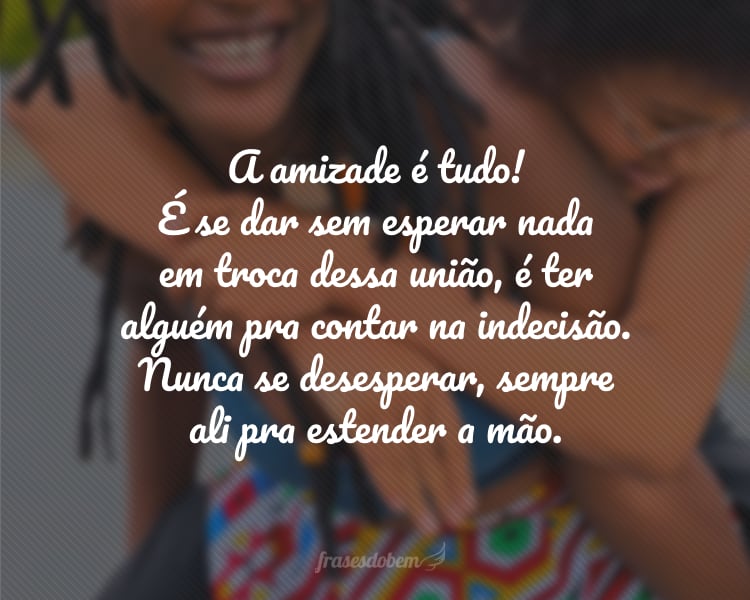 A amizade é tudo! É se dar sem esperar nada em troca dessa união, é ter alguém pra contar na indecisão. Nunca se desesperar, sempre ali pra estender a mão.