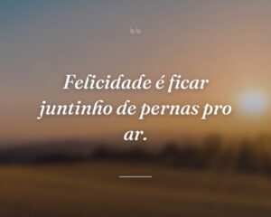Felicidade é ficar juntinho de pernas pro ar.